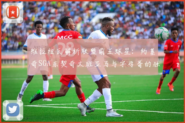 维拉纽瓦解析联盟前五球星：约基奇SGA东契奇文班亚马与字母哥的独特魅力