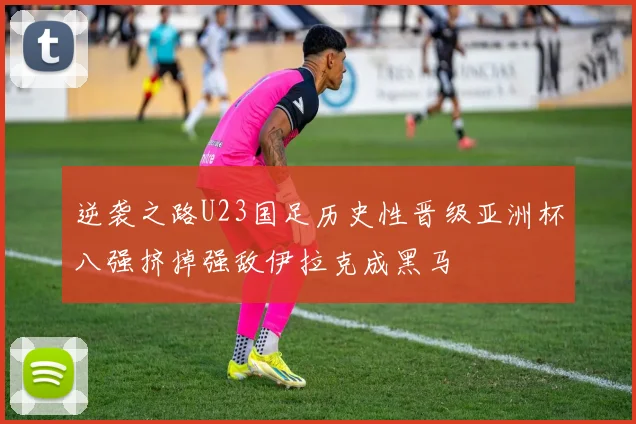 逆袭之路U23国足历史性晋级亚洲杯八强挤掉强敌伊拉克成黑马