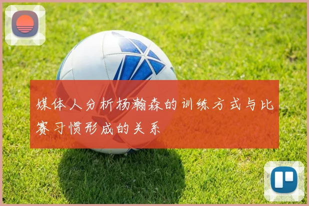 媒体人分析杨瀚森的训练方式与比赛习惯形成的关系
