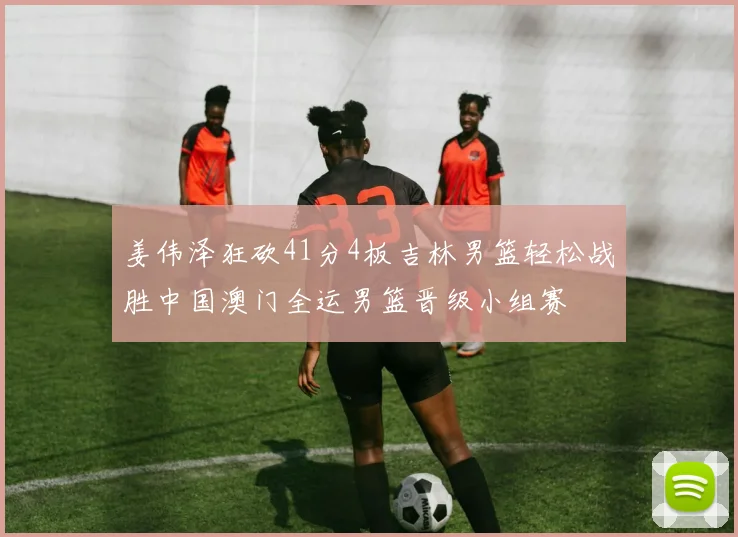 姜伟泽狂砍41分4板吉林男篮轻松战胜中国澳门全运男篮晋级小组赛