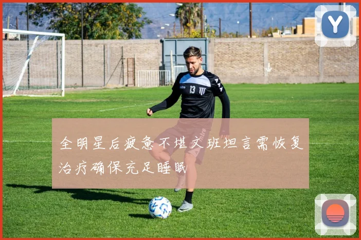 全明星后疲惫不堪文班坦言需恢复治疗确保充足睡眠