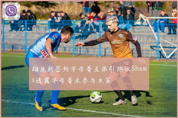 雄鹿新签约字母哥五弟引热议Shams透露字母哥未参与决策