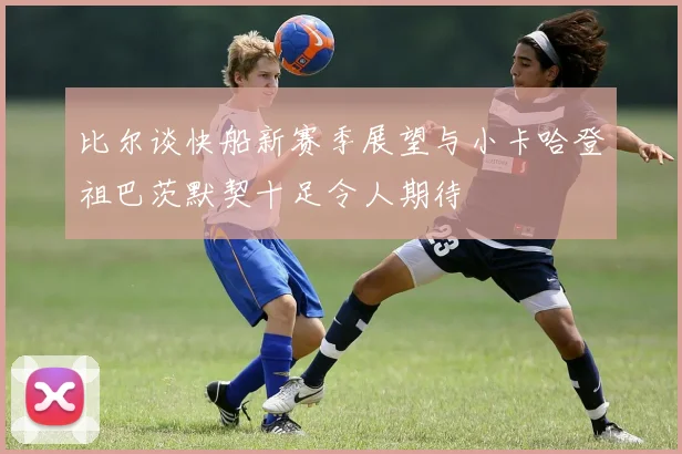 比尔谈快船新赛季展望与小卡哈登祖巴茨默契十足令人期待