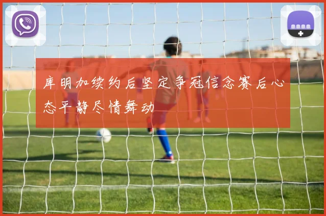 库明加续约后坚定争冠信念赛后心态平静尽情舞动