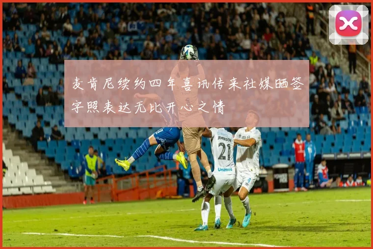 麦肯尼续约四年喜讯传来社媒晒签字照表达无比开心之情