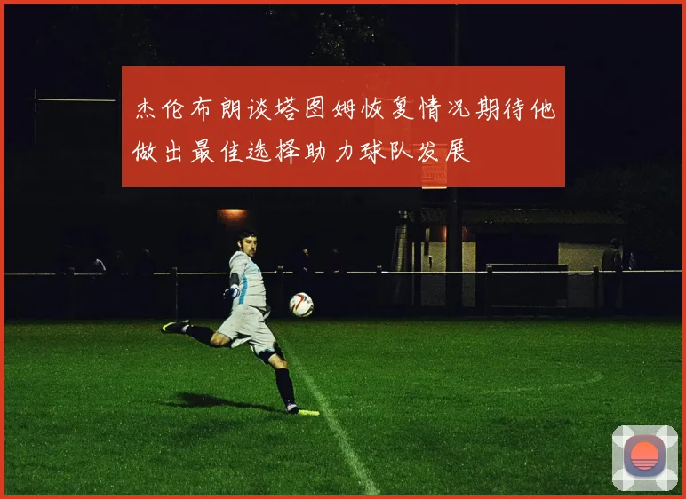 杰伦布朗谈塔图姆恢复情况期待他做出最佳选择助力球队发展