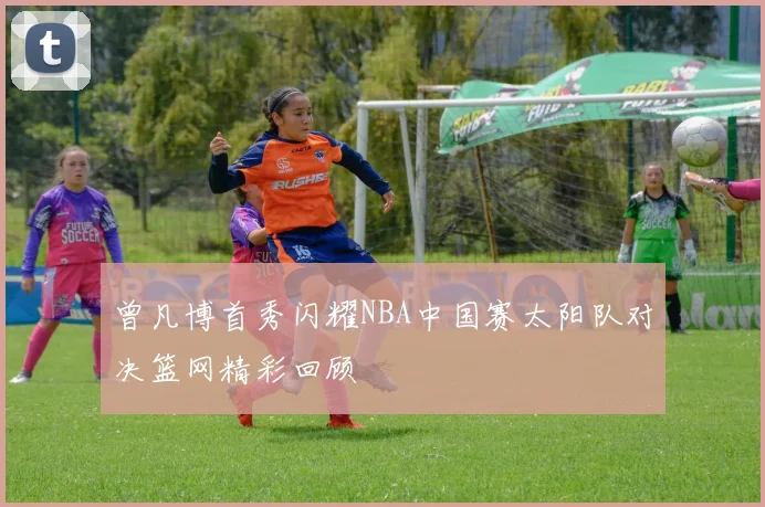 曾凡博首秀闪耀NBA中国赛太阳队对决篮网精彩回顾