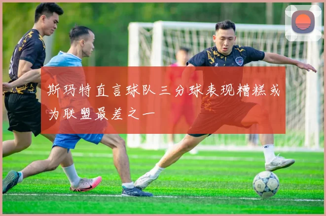 斯玛特直言球队三分球表现糟糕或为联盟最差之一