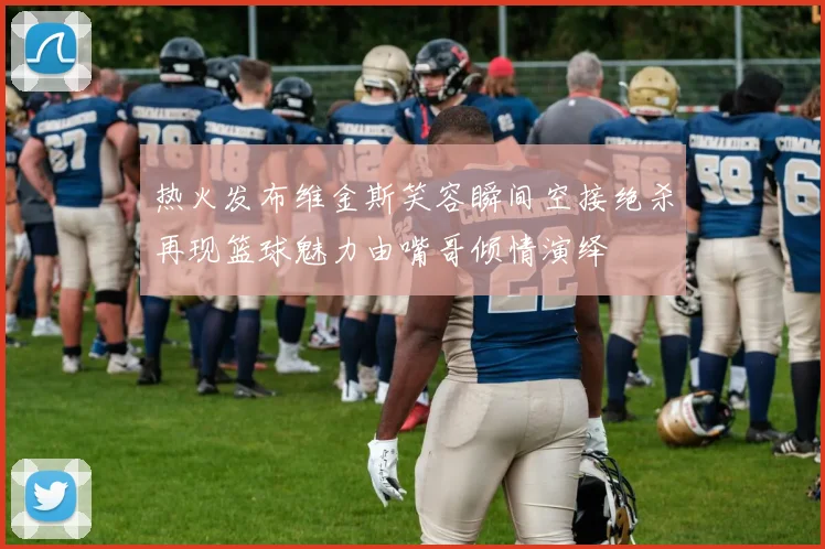 热火发布维金斯笑容瞬间空接绝杀再现篮球魅力由嘴哥倾情演绎