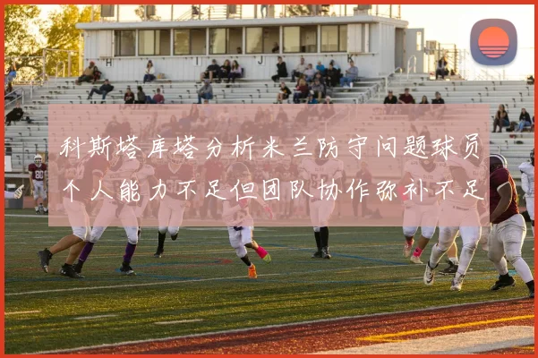 科斯塔库塔分析米兰防守问题球员个人能力不足但团队协作弥补不足之处