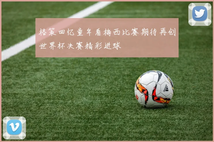 格策回忆童年看梅西比赛期待再创世界杯决赛精彩进球