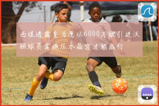 西媒透露皇马愿以6000万欧引进沃顿球员需施压水晶宫才能成行