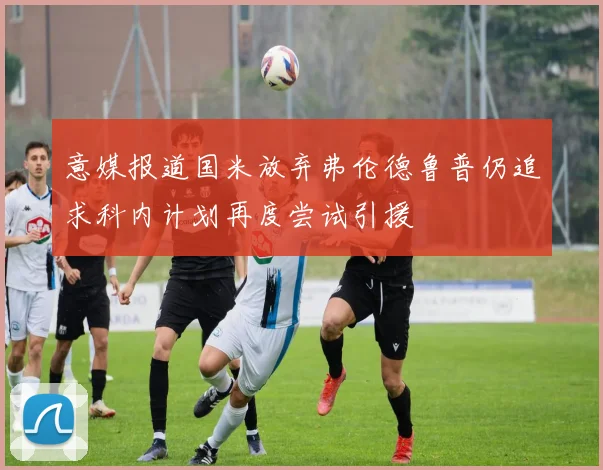 意媒报道国米放弃弗伦德鲁普仍追求科内计划再度尝试引援