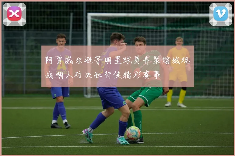 阿贾威尔逊等明星球员齐聚赌城观战湖人对决独行侠精彩赛事