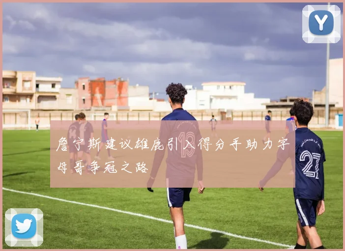 詹宁斯建议雄鹿引入得分手助力字母哥争冠之路
