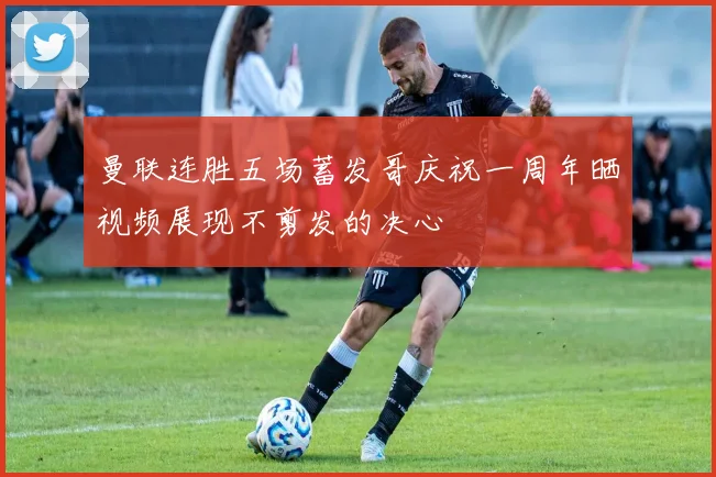曼联连胜五场蓄发哥庆祝一周年晒视频展现不剪发的决心