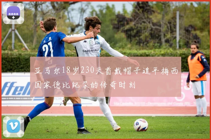 亚马尔18岁230天首戴帽子追平梅西国家德比纪录的传奇时刻