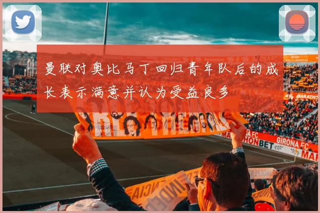 曼联对奥比马丁回归青年队后的成长表示满意并认为受益良多