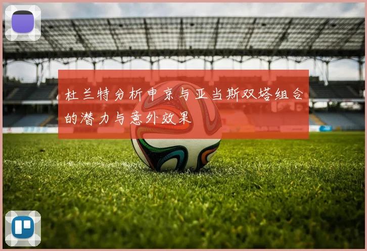 杜兰特分析申京与亚当斯双塔组合的潜力与意外效果