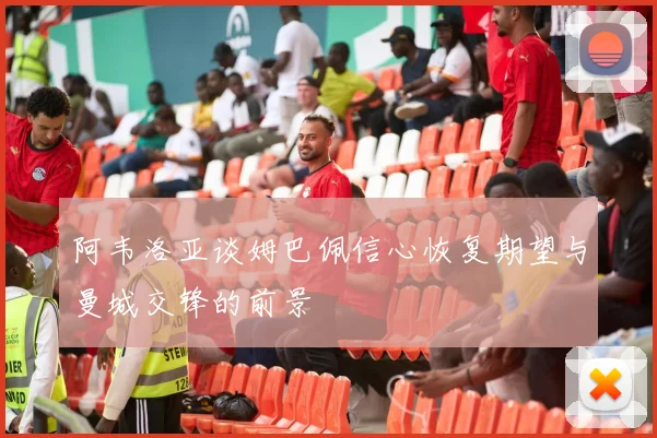 阿韦洛亚谈姆巴佩信心恢复期望与曼城交锋的前景