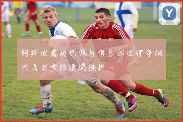 阿斯披露姆巴佩与俱乐部法律争端内马尔索赔遭遇挫折