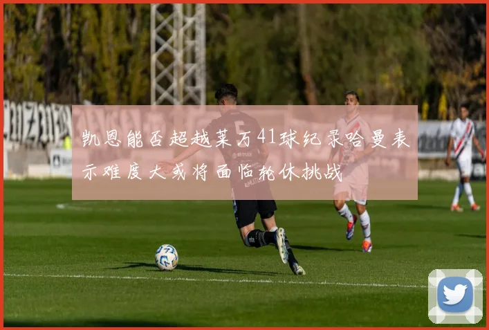 凯恩能否超越莱万41球纪录哈曼表示难度大或将面临轮休挑战