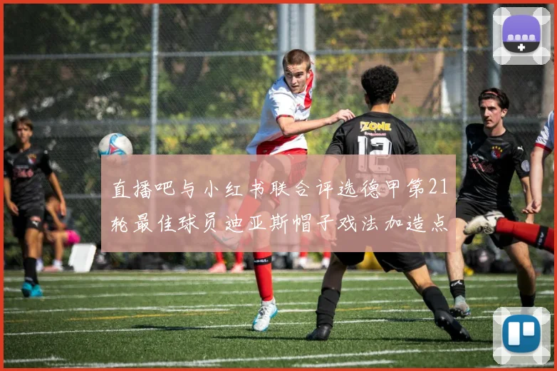 直播吧与小红书联合评选德甲第21轮最佳球员迪亚斯帽子戏法加造点独造五球