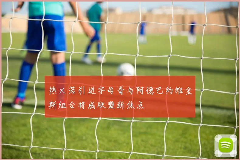 热火若引进字母哥与阿德巴约维金斯组合将成联盟新焦点