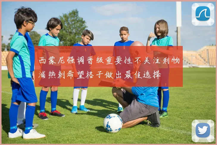西蒙尼强调晋级重要性不关注利物浦热刺希望格子做出最佳选择
