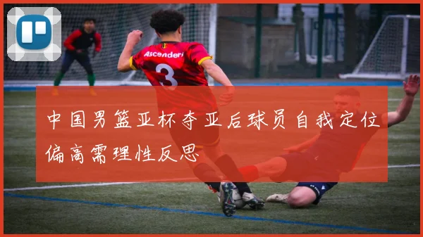 中国男篮亚杯夺亚后球员自我定位偏高需理性反思