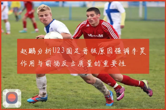 赵鹏分析U23国足晋级原因强调李昊作用与前场反击质量的重要性