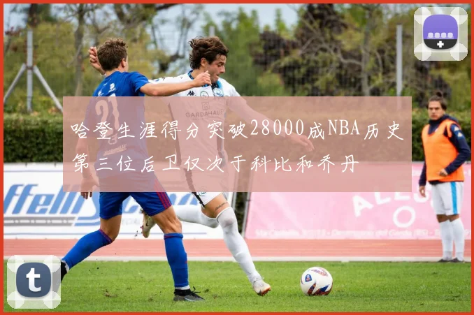 哈登生涯得分突破28000成NBA历史第三位后卫仅次于科比和乔丹