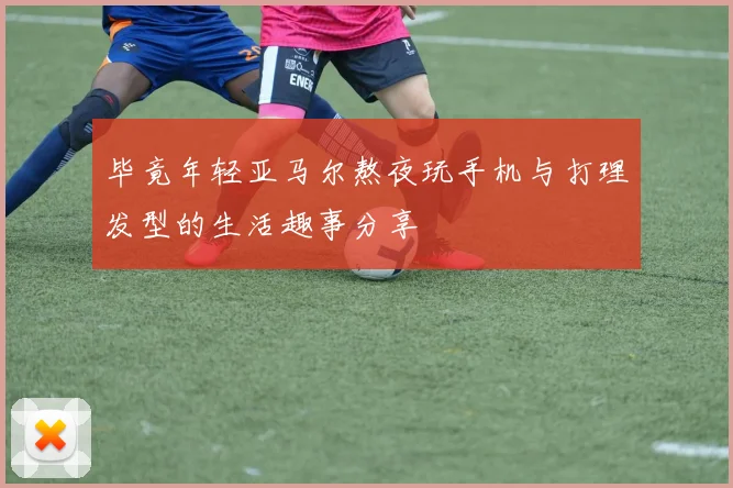 毕竟年轻亚马尔熬夜玩手机与打理发型的生活趣事分享