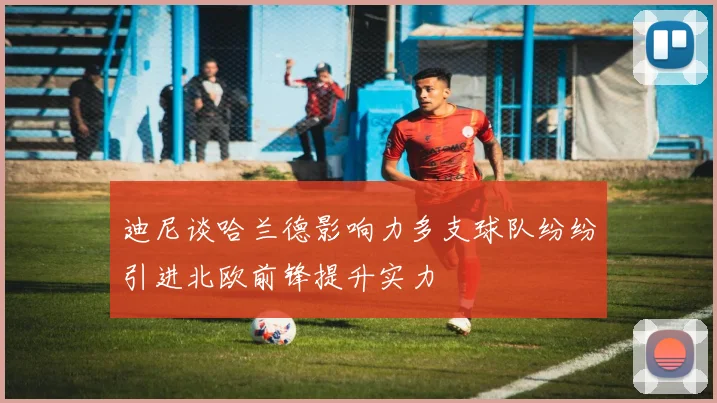 迪尼谈哈兰德影响力多支球队纷纷引进北欧前锋提升实力