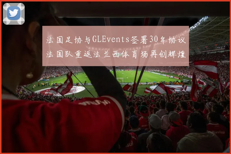 法国足协与GLEvents签署30年协议法国队重返法兰西体育场再创辉煌