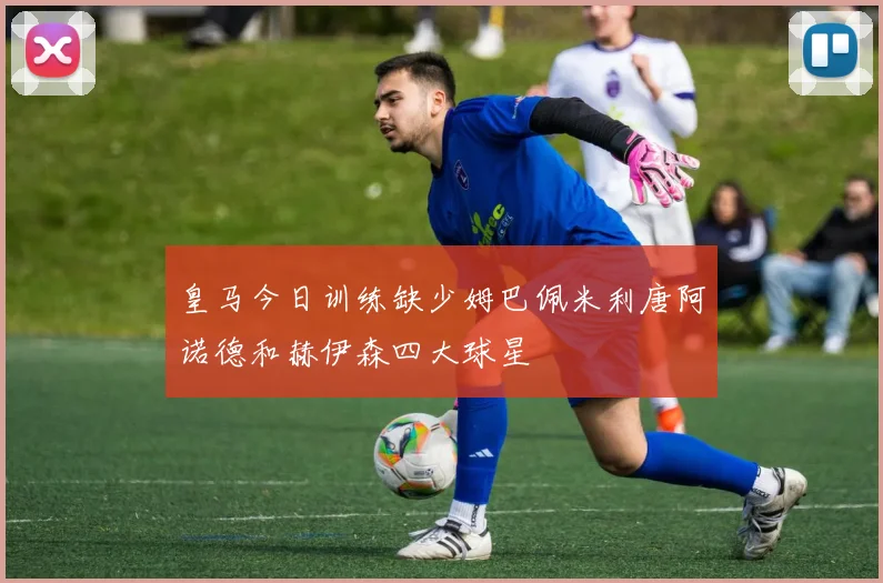 皇马今日训练缺少姆巴佩米利唐阿诺德和赫伊森四大球星
