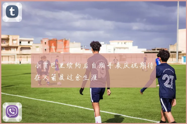 小贾巴里续约后自购手表庆祝期待在火箭度过余生涯