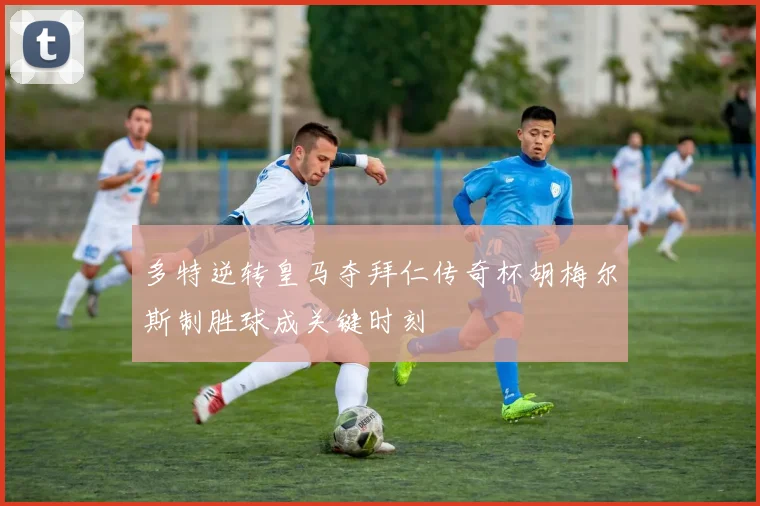 多特逆转皇马夺拜仁传奇杯胡梅尔斯制胜球成关键时刻